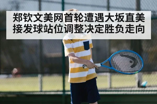 郑钦文美网首轮遭遇大坂直美 接发球站位调整决定胜负走向